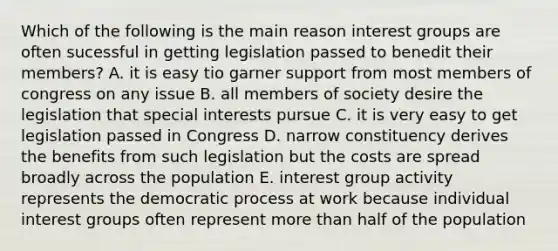 Which of the following is the main reason interest groups are often sucessful in getting legislation passed to benedit their members? A. it is easy tio garner support from most members of congress on any issue B. all members of society desire the legislation that special interests pursue C. it is very easy to get legislation passed in Congress D. narrow constituency derives the benefits from such legislation but the costs are spread broadly across the population E. interest group activity represents the democratic process at work because individual interest groups often represent more than half of the population