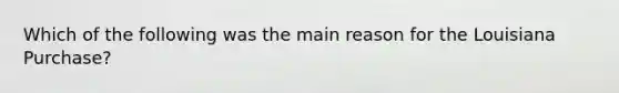 Which of the following was the main reason for the Louisiana Purchase?