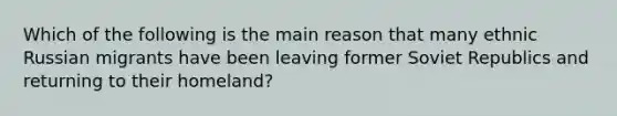 Which of the following is the main reason that many ethnic Russian migrants have been leaving former Soviet Republics and returning to their homeland?