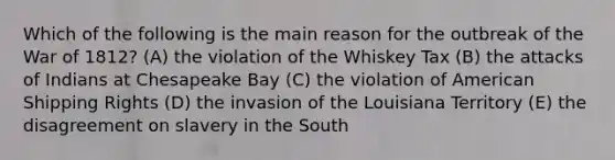 Which of the following is the main reason for the outbreak of the War of 1812? (A) the violation of the Whiskey Tax (B) the attacks of Indians at Chesapeake Bay (C) the violation of American Shipping Rights (D) the invasion of the Louisiana Territory (E) the disagreement on slavery in the South