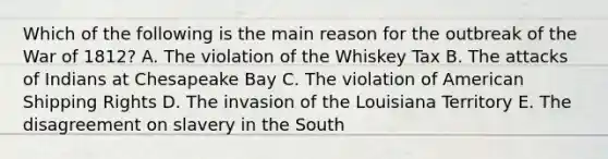 Which of the following is the main reason for the outbreak of the War of 1812? A. The violation of the Whiskey Tax B. The attacks of Indians at Chesapeake Bay C. The violation of American Shipping Rights D. The invasion of the Louisiana Territory E. The disagreement on slavery in the South