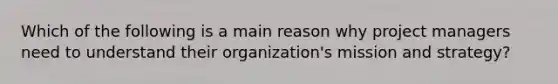 Which of the following is a main reason why project managers need to understand their organization's mission and strategy?