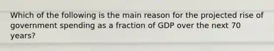 Which of the following is the main reason for the projected rise of government spending as a fraction of GDP over the next 70 years?