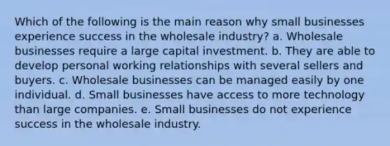 Which of the following is the main reason why small businesses experience success in the wholesale industry? a. Wholesale businesses require a large capital investment. b. They are able to develop personal working relationships with several sellers and buyers. c. Wholesale businesses can be managed easily by one individual. d. Small businesses have access to more technology than large companies. e. Small businesses do not experience success in the wholesale industry.