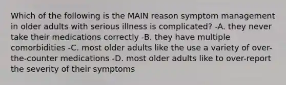 Which of the following is the MAIN reason symptom management in older adults with serious illness is complicated? -A. they never take their medications correctly -B. they have multiple comorbidities -C. most older adults like the use a variety of over-the-counter medications -D. most older adults like to over-report the severity of their symptoms