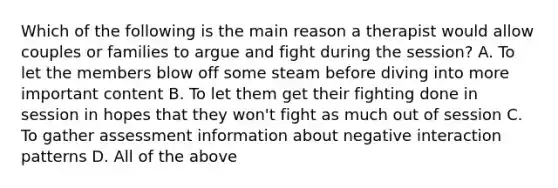 Which of the following is the main reason a therapist would allow couples or families to argue and fight during the session? A. To let the members blow off some steam before diving into more important content B. To let them get their fighting done in session in hopes that they won't fight as much out of session C. To gather assessment information about negative interaction patterns D. All of the above