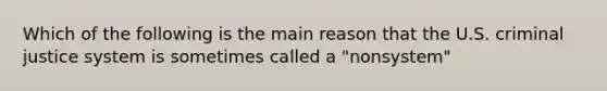 Which of the following is the main reason that the U.S. criminal justice system is sometimes called a "nonsystem"