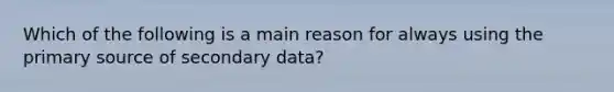 Which of the following is a main reason for always using the primary source of secondary data?