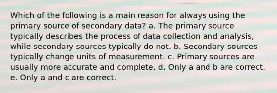 Which of the following is a main reason for always using the primary source of secondary data? a. The primary source typically describes the process of data collection and analysis, while secondary sources typically do not. b. Secondary sources typically change units of measurement. c. Primary sources are usually more accurate and complete. d. Only a and b are correct. e. Only a and c are correct.