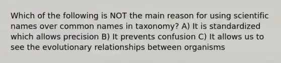 Which of the following is NOT the main reason for using scientific names over common names in taxonomy? A) It is standardized which allows precision B) It prevents confusion C) It allows us to see the evolutionary relationships between organisms