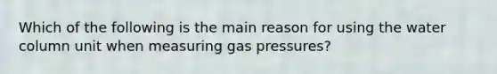 Which of the following is the main reason for using the water column unit when measuring gas pressures?