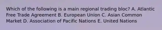 Which of the following is a main regional trading​ bloc? A. Atlantic Free Trade Agreement B. European Union C. Asian Common Market D. Association of Pacific Nations E. United Nations