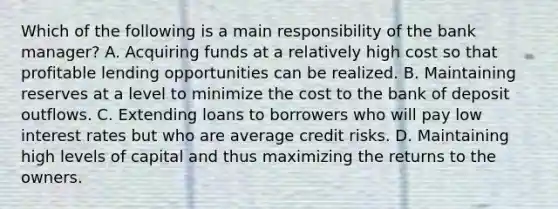 Which of the following is a main responsibility of the bank manager? A. Acquiring funds at a relatively high cost so that profitable lending opportunities can be realized. B. Maintaining reserves at a level to minimize the cost to the bank of deposit outflows. C. Extending loans to borrowers who will pay low interest rates but who are average credit risks. D. Maintaining high levels of capital and thus maximizing the returns to the owners.