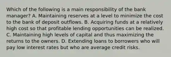 Which of the following is a main responsibility of the bank​ manager? A. Maintaining reserves at a level to minimize the cost to the bank of deposit outflows. B. Acquiring funds at a relatively high cost so that profitable lending opportunities can be realized. C. Maintaining high levels of capital and thus maximizing the returns to the owners. D. Extending loans to borrowers who will pay low interest rates but who are average credit risks.