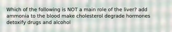 Which of the following is NOT a main role of the liver? add ammonia to the blood make cholesterol degrade hormones detoxify drugs and alcohol