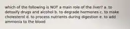 which of the following is NOT a main role of the liver? a. to detoxify drugs and alcohol b. to degrade hormones c. to make cholesterol d. to process nutrients during digestion e. to add ammonia to the blood