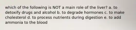 which of the following is NOT a main role of the liver? a. to detoxify drugs and alcohol b. to degrade hormones c. to make cholesterol d. to process nutrients during digestion e. to add ammonia to the blood