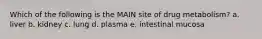 Which of the following is the MAIN site of drug metabolism? a. liver b. kidney c. lung d. plasma e. intestinal mucosa