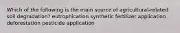 Which of the following is the main source of agricultural-related soil degradation? eutrophication synthetic fertilizer application deforestation pesticide application