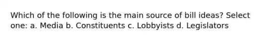 Which of the following is the main source of bill ideas? Select one: a. Media b. Constituents c. Lobbyists d. Legislators