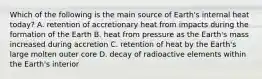 Which of the following is the main source of Earth's internal heat today? A. retention of accretionary heat from impacts during the formation of the Earth B. heat from pressure as the Earth's mass increased during accretion C. retention of heat by the Earth's large molten outer core D. decay of radioactive elements within the Earth's interior