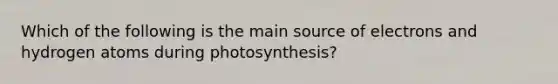 Which of the following is the main source of electrons and hydrogen atoms during photosynthesis?