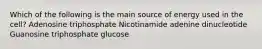 Which of the following is the main source of energy used in the cell? Adenosine triphosphate Nicotinamide adenine dinucleotide Guanosine triphosphate glucose