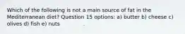Which of the following is not a main source of fat in the Mediterranean diet? Question 15 options: a) butter b) cheese c) olives d) fish e) nuts