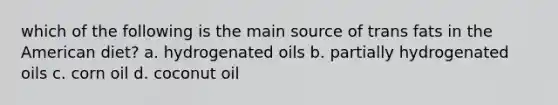 which of the following is the main source of trans fats in the American diet? a. hydrogenated oils b. partially hydrogenated oils c. corn oil d. coconut oil