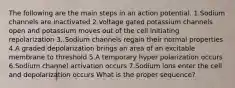 The following are the main steps in an action potential. 1.Sodium channels are inactivated 2.Voltage gated potassium channels open and potassium moves out of the cell initiating repolarization 3..Sodium channels regain their normal properties 4.A graded depolarization brings an area of an excitable membrane to threshold 5.A temporary hyper polarization occurs 6.Sodium channel activation occurs 7.Sodium ions enter the cell and depolarization occurs What is the proper sequence?