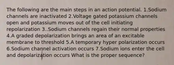 The following are the main steps in an action potential. 1.Sodium channels are inactivated 2.Voltage gated potassium channels open and potassium moves out of the cell initiating repolarization 3..Sodium channels regain their normal properties 4.A graded depolarization brings an area of an excitable membrane to threshold 5.A temporary hyper polarization occurs 6.Sodium channel activation occurs 7.Sodium ions enter the cell and depolarization occurs What is the proper sequence?