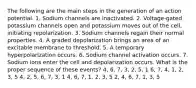 The following are the main steps in the generation of an action potential. 1. Sodium channels are inactivated. 2. Voltage-gated potassium channels open and potassium moves out of the cell, initiating repolarization. 3. Sodium channels regain their normal properties. 4. A graded depolarization brings an area of an excitable membrane to threshold. 5. A temporary hyperpolarization occurs. 6. Sodium channel activation occurs. 7. Sodium ions enter the cell and depolarization occurs. What is the proper sequence of these events? 4, 6, 7, 3, 2, 5, 1 6, 7, 4, 1, 2, 3, 5 4, 2, 5, 6, 7, 3, 1 4, 6, 7, 1, 2, 3, 5 2, 4, 6, 7, 1, 3, 5