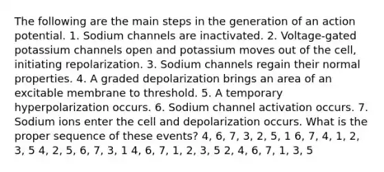 The following are the main steps in the generation of an action potential. 1. Sodium channels are inactivated. 2. Voltage-gated potassium channels open and potassium moves out of the cell, initiating repolarization. 3. Sodium channels regain their normal properties. 4. A graded depolarization brings an area of an excitable membrane to threshold. 5. A temporary hyperpolarization occurs. 6. Sodium channel activation occurs. 7. Sodium ions enter the cell and depolarization occurs. What is the proper sequence of these events? 4, 6, 7, 3, 2, 5, 1 6, 7, 4, 1, 2, 3, 5 4, 2, 5, 6, 7, 3, 1 4, 6, 7, 1, 2, 3, 5 2, 4, 6, 7, 1, 3, 5