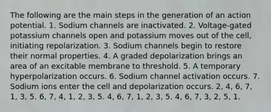 The following are the main steps in the generation of an action potential. 1. Sodium channels are inactivated. 2. Voltage-gated potassium channels open and potassium moves out of the cell, initiating repolarization. 3. Sodium channels begin to restore their normal properties. 4. A graded depolarization brings an area of an excitable membrane to threshold. 5. A temporary hyperpolarization occurs. 6. Sodium channel activation occurs. 7. Sodium ions enter the cell and depolarization occurs. 2, 4, 6, 7, 1, 3, 5. 6, 7, 4, 1, 2, 3, 5. 4, 6, 7, 1, 2, 3, 5. 4, 6, 7, 3, 2, 5, 1.