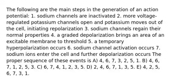 The following are the main steps in the generation of an action potential: 1. sodium channels are inactivated 2. more voltage-regulated potassium channels open and potassium moves out of the cell, initiating repolarization 3. sodium channels regain their normal properties 4. a graded depolarization brings an area of an excitable membrane to threshold 5. a temporary hyperpolarization occurs 6. sodium channel activation occurs 7. sodium ions enter the cell and further depolarization occurs The proper sequence of these events is A) 4, 6, 7, 3, 2, 5, 1. B) 4, 6, 7, 1, 2, 5, 3. C) 6, 7, 4, 1, 2, 3, 5. D) 2, 4, 6, 7, 1, 3, 5. E) 4, 2, 5, 6, 7, 3, 1.