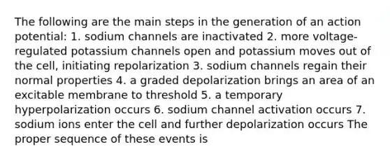 The following are the main steps in the generation of an action potential: 1. sodium channels are inactivated 2. more voltage-regulated potassium channels open and potassium moves out of the cell, initiating repolarization 3. sodium channels regain their normal properties 4. a graded depolarization brings an area of an excitable membrane to threshold 5. a temporary hyperpolarization occurs 6. sodium channel activation occurs 7. sodium ions enter the cell and further depolarization occurs The proper sequence of these events is