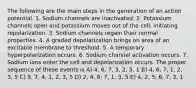 The following are the main steps in the generation of an action potential. 1. Sodium channels are inactivated. 2. Potassium channels open and potassium moves out of the cell, initiating repolarization. 3. Sodium channels regain their normal properties. 4. A graded depolarization brings an area of an excitable membrane to threshold. 5. A temporary hyperpolarization occurs. 6. Sodium channel activation occurs. 7. Sodium ions enter the cell and depolarization occurs. The proper sequence of these events is A) 4, 6, 7, 3, 2, 5, 1 B) 4, 6, 7, 1, 2, 3, 5 C) 5, 7, 4, 1, 2, 3, 5 D) 2, 4, 6, 7, 1, 3, 5 E) 4, 2, 5, 6, 7, 3, 1