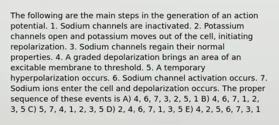 The following are the main steps in the generation of an action potential. 1. Sodium channels are inactivated. 2. Potassium channels open and potassium moves out of the cell, initiating repolarization. 3. Sodium channels regain their normal properties. 4. A graded depolarization brings an area of an excitable membrane to threshold. 5. A temporary hyperpolarization occurs. 6. Sodium channel activation occurs. 7. Sodium ions enter the cell and depolarization occurs. The proper sequence of these events is A) 4, 6, 7, 3, 2, 5, 1 B) 4, 6, 7, 1, 2, 3, 5 C) 5, 7, 4, 1, 2, 3, 5 D) 2, 4, 6, 7, 1, 3, 5 E) 4, 2, 5, 6, 7, 3, 1