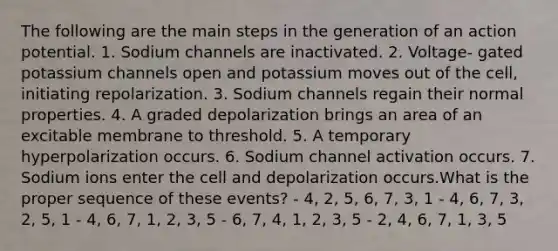 The following are the main steps in the generation of an action potential. 1. Sodium channels are inactivated. 2. Voltage- gated potassium channels open and potassium moves out of the cell, initiating repolarization. 3. Sodium channels regain their normal properties. 4. A graded depolarization brings an area of an excitable membrane to threshold. 5. A temporary hyperpolarization occurs. 6. Sodium channel activation occurs. 7. Sodium ions enter the cell and depolarization occurs.What is the proper sequence of these events? - 4, 2, 5, 6, 7, 3, 1 - 4, 6, 7, 3, 2, 5, 1 - 4, 6, 7, 1, 2, 3, 5 - 6, 7, 4, 1, 2, 3, 5 - 2, 4, 6, 7, 1, 3, 5