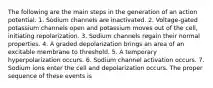 The following are the main steps in the generation of an action potential. 1. Sodium channels are inactivated. 2. Voltage-gated potassium channels open and potassium moves out of the cell, initiating repolarization. 3. Sodium channels regain their normal properties. 4. A graded depolarization brings an area of an excitable membrane to threshold. 5. A temporary hyperpolarization occurs. 6. Sodium channel activation occurs. 7. Sodium ions enter the cell and depolarization occurs. The proper sequence of these events is