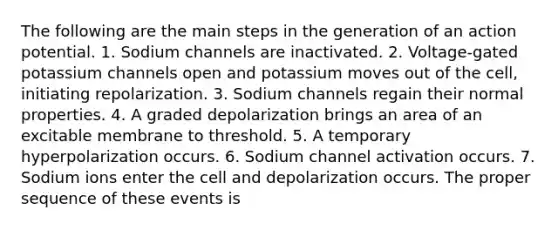 The following are the main steps in the generation of an action potential. 1. Sodium channels are inactivated. 2. Voltage-gated potassium channels open and potassium moves out of the cell, initiating repolarization. 3. Sodium channels regain their normal properties. 4. A graded depolarization brings an area of an excitable membrane to threshold. 5. A temporary hyperpolarization occurs. 6. Sodium channel activation occurs. 7. Sodium ions enter the cell and depolarization occurs. The proper sequence of these events is