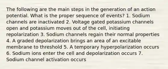 The following are the main steps in the generation of an action potential. What is the proper sequence of events? 1. Sodium channels are inactivated 2. Voltage gated potassium channels open and potassium moves out of the cell, initiating repolarization 3. Sodium channels regain their normal properties 4. A graded depolarization brings an area of an excitable membrane to threshold 5. A temporary hyperpolarization occurs 6. Sodium ions enter the cell and depolarization occurs 7. Sodium channel activation occurs