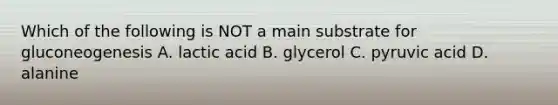 Which of the following is NOT a main substrate for gluconeogenesis A. lactic acid B. glycerol C. pyruvic acid D. alanine