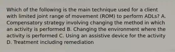 Which of the following is the main technique used for a client with limited joint range of movement (ROM) to perform ADLs? A. Compensatory strategy involving changing the method in which an activity is performed B. Changing the environment where the activity is performed C. Using an assistive device for the activity D. Treatment including remediation