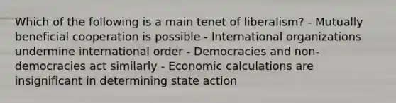 Which of the following is a main tenet of liberalism? - Mutually beneficial cooperation is possible - International organizations undermine international order - Democracies and non-democracies act similarly - Economic calculations are insignificant in determining state action