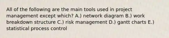 All of the following are the main tools used in project management except which? A.) network diagram B.) work breakdown structure C.) risk management D.) gantt charts E.) statistical process control