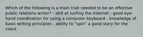 Which of the following is a main trait needed to be an effective public relations writer? - skill at surfing the Internet - good eye-hand coordination for using a computer keyboard - knowledge of basic writing principles - ability to "spin" a good story for the client