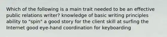 Which of the following is a main trait needed to be an effective public relations writer? knowledge of basic writing principles ability to "spin" a good story for the client skill at surfing the Internet good eye-hand coordination for keyboarding