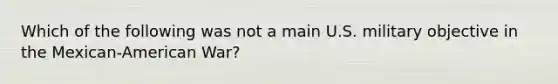 Which of the following was not a main U.S. military objective in the Mexican-American War?