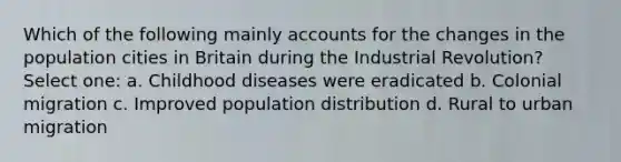 Which of the following mainly accounts for the changes in the population cities in Britain during the Industrial Revolution? Select one: a. Childhood diseases were eradicated b. Colonial migration c. Improved population distribution d. Rural to urban migration